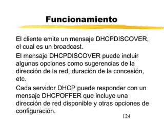 124
Funcionamiento
El cliente emite un mensaje DHCPDISCOVER,
el cual es un broadcast.
El mensaje DHCPDISCOVER puede incluir
algunas opciones como sugerencias de la
dirección de la red, duración de la concesión,
etc.
Cada servidor DHCP puede responder con un
mensaje DHCPOFFER que incluye una
dirección de red disponible y otras opciones de
configuración.
 