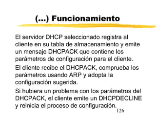 126
(...) Funcionamiento
El servidor DHCP seleccionado registra al
cliente en su tabla de almacenamiento y emite
un mensaje DHCPACK que contiene los
parámetros de configuración para el cliente.
El cliente recibe el DHCPACK, comprueba los
parámetros usando ARP y adopta la
configuración sugerida.
Si hubiera un problema con los parámetros del
DHCPACK, el cliente emite un DHCPDECLINE
y reinicia el proceso de configuración.
 