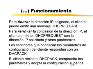 127
(...) Funcionamiento
Para liberar la dirección IP asignada, el cliente
puede emitir una mensaje DHCPRELEASE.
Para renovar la concesión de la dirección IP, el
cliente emite un DHCPREQUEST con la
dirección IP solicitada y otros parámetros.
Los servidores que conozcan los parámetros de
configuración del cliente responden con un
DHCPACK.
El cliente recibe el DHCPACK, comprueba los
parámetros y adopta la configuración sugerida.
 