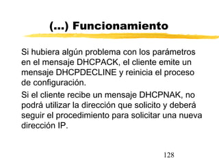 128
(...) Funcionamiento
Si hubiera algún problema con los parámetros
en el mensaje DHCPACK, el cliente emite un
mensaje DHCPDECLINE y reinicia el proceso
de configuración.
Si el cliente recibe un mensaje DHCPNAK, no
podrá utilizar la dirección que solicito y deberá
seguir el procedimiento para solicitar una nueva
dirección IP.
 