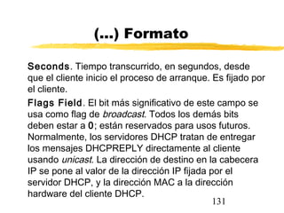 131
(...) Formato
Seconds. Tiempo transcurrido, en segundos, desde
que el cliente inicio el proceso de arranque. Es fijado por
el cliente.
Flags Field. El bit más significativo de este campo se
usa como flag de broadcast. Todos los demás bits
deben estar a 0; están reservados para usos futuros.
Normalmente, los servidores DHCP tratan de entregar
los mensajes DHCPREPLY directamente al cliente
usando unicast. La dirección de destino en la cabecera
IP se pone al valor de la dirección IP fijada por el
servidor DHCP, y la dirección MAC a la dirección
hardware del cliente DHCP.
 