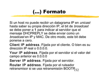 132
(...) Formato
Si un host no puede recibir un datagrama IP en unicast
hasta saber su propia dirección IP, el bit de broadcast
se debe poner a 1 para indicar al servidor que el
mensaje DHCPREPLY se debe enviar como un
broadcast en IP y MAC. De otro modo, este bit debe
ponerse a cero.
Client IP address. Fijada por el cliente. O bien es su
dirección IP real o 0.0.0.0.
Your IP address. Fijada por el servidor si el valor del
campo anterior es 0.0.0.0
Server IP address. Fijada por el servidor.
Router IP address. Fijada por el ruteador
retransmisor si se usa retransmisión BOOTP.
 