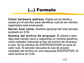 133
(...) Formato
Client hardware address. Fijada por el cliente y
usada por el servidor para identificar cuál de los clientes
registrados está arrancando.
Server host name. Nombre opcional del host servidor
acabado en X’00.
Nombre del archivo de arranque. El cliente o bien
deja este campo vacío o especifica un nombre genérico,
como ruteador indicando el tipo de archivo de arranque
a usar. En la solicitud de DHCPDISCOVER se pone al
valor nulo. El servidor devuelve la ruta de acceso
completa del archivo en una respuesta DHCPOFFER. El
valor termina en X’00.
 