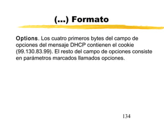 134
(...) Formato
Options. Los cuatro primeros bytes del campo de
opciones del mensaje DHCP contienen el cookie
(99.130.83.99). El resto del campo de opciones consiste
en parámetros marcados llamados opciones.
 