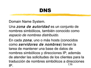 136
DNS
Domain Name System.
Una zona de autoridad es un conjunto de
nombres simbólicos, también conocido como
espacio de nombres distribuido.
En cada zona, uno o más hosts (conocidos
como servidores de nombres) tienen la
tarea de mantener una base de datos de
nombres simbólicos y direcciones IP; además
de atender las solicitudes de los clientes para la
traducción de nombres simbólicos a direcciones
IP.
 