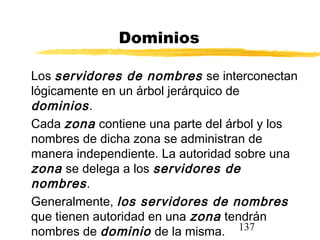 137
Dominios
Los servidores de nombres se interconectan
lógicamente en un árbol jerárquico de
dominios.
Cada zona contiene una parte del árbol y los
nombres de dicha zona se administran de
manera independiente. La autoridad sobre una
zona se delega a los servidores de
nombres.
Generalmente, los servidores de nombres
que tienen autoridad en una zona tendrán
nombres de dominio de la misma.
 