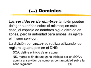138
(...) Dominios
Los servidores de nombres también pueden
delegar autoridad sobre sí mismos; en este
caso, el espacio de nombres sigue dividido en
zonas, pero la autoridad para ambas las ejerce
el mismo servidor.
La división por zonas se realiza utilizando los
registros guardados en el DNS:
SOA, define el inicio de una zona.
NS, marca el fin de una zona iniciada por un SOA y
apunta al servidor de nombres con autoridad sobre la
zona siguiente.
 