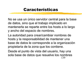 139
Características
No se usa un único servidor central para la base
de datos, sino que el trabajo implicado en
mantenerla se reparte entre los hosts a lo largo
y ancho del espacio de nombres.
La autoridad para crear/cambiar nombres de
hosts y la responsabilidad de mantener una
base de datos le corresponde a la organización
propietaria de la zona que los contiene.
Desde el punto de vista del usuario, hay una
sola base de datos que resuelve los nombres
 