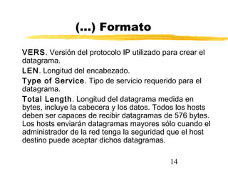 14
(...) Formato
VERS. Versión del protocolo IP utilizado para crear el
datagrama.
LEN. Longitud del encabezado.
Type of Service. Tipo de servicio requerido para el
datagrama.
Total Length. Longitud del datagrama medida en
bytes, incluye la cabecera y los datos. Todos los hosts
deben ser capaces de recibir datagramas de 576 bytes.
Los hosts enviarán datagramas mayores sólo cuando el
administrador de la red tenga la seguridad que el host
destino puede aceptar dichos datagramas.
 