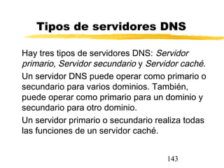 143
Tipos de servidores DNS
Hay tres tipos de servidores DNS: Servidor
primario, Servidor secundario y Servidor caché.
Un servidor DNS puede operar como primario o
secundario para varios dominios. También,
puede operar como primario para un dominio y
secundario para otro dominio.
Un servidor primario o secundario realiza todas
las funciones de un servidor caché.
 