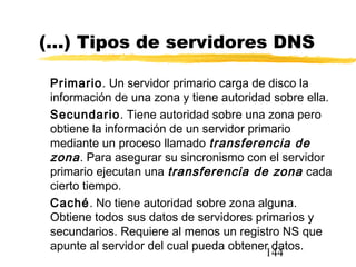 144
(...) Tipos de servidores DNS
Primario. Un servidor primario carga de disco la
información de una zona y tiene autoridad sobre ella.
Secundario. Tiene autoridad sobre una zona pero
obtiene la información de un servidor primario
mediante un proceso llamado transferencia de
zona. Para asegurar su sincronismo con el servidor
primario ejecutan una transferencia de zona cada
cierto tiempo.
Caché. No tiene autoridad sobre zona alguna.
Obtiene todos sus datos de servidores primarios y
secundarios. Requiere al menos un registro NS que
apunte al servidor del cual pueda obtener datos.
 