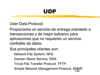 146
UDP
User Data Protocol.
Proporciona un servicio de entrega orientado a
transacciones y de mejor esfuerzo para
aplicaciones que no requieren un servicio
confiable de datos.
Sus principales clientes son:
Network File System, NFS.
Domain Name Service, DNS.
Trivial File Transfer Protocol, TFTP.
Simple Network Management Protocol, SNMP.
 