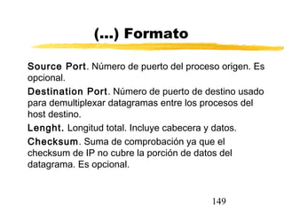 149
(...) Formato
Source Port. Número de puerto del proceso origen. Es
opcional.
Destination Port. Número de puerto de destino usado
para demultiplexar datagramas entre los procesos del
host destino.
Lenght. Longitud total. Incluye cabecera y datos.
Checksum. Suma de comprobación ya que el
checksum de IP no cubre la porción de datos del
datagrama. Es opcional.
 