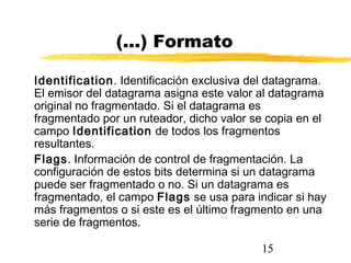 15
(...) Formato
Identification. Identificación exclusiva del datagrama.
El emisor del datagrama asigna este valor al datagrama
original no fragmentado. Si el datagrama es
fragmentado por un ruteador, dicho valor se copia en el
campo Identification de todos los fragmentos
resultantes.
Flags. Información de control de fragmentación. La
configuración de estos bits determina si un datagrama
puede ser fragmentado o no. Si un datagrama es
fragmentado, el campo Flags se usa para indicar si hay
más fragmentos o si este es el último fragmento en una
serie de fragmentos.
 