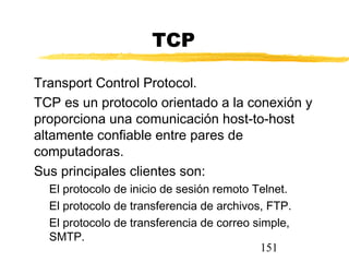 151
TCP
Transport Control Protocol.
TCP es un protocolo orientado a la conexión y
proporciona una comunicación host-to-host
altamente confiable entre pares de
computadoras.
Sus principales clientes son:
El protocolo de inicio de sesión remoto Telnet.
El protocolo de transferencia de archivos, FTP.
El protocolo de transferencia de correo simple,
SMTP.
 