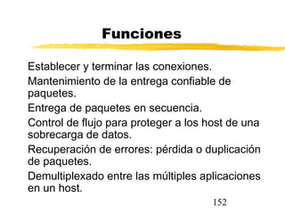 152
Funciones
Establecer y terminar las conexiones.
Mantenimiento de la entrega confiable de
paquetes.
Entrega de paquetes en secuencia.
Control de flujo para proteger a los host de una
sobrecarga de datos.
Recuperación de errores: pérdida o duplicación
de paquetes.
Demultiplexado entre las múltiples aplicaciones
en un host.
 