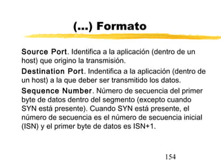 154
(...) Formato
Source Port. Identifica a la aplicación (dentro de un
host) que origino la transmisión.
Destination Port. Indentifica a la aplicación (dentro de
un host) a la que deber ser transmitido los datos.
Sequence Number. Número de secuencia del primer
byte de datos dentro del segmento (excepto cuando
SYN está presente). Cuando SYN está presente, el
número de secuencia es el número de secuencia inicial
(ISN) y el primer byte de datos es ISN+1.
 