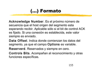155
(...) Formato
Acknowledge Number. Es el próximo número de
secuencia que el host origen del segmento esta
esperando recibir. Aplicable sólo si el bit de control ACK
es fijado. Si una conexión es establecida, este valor
siempre es enviado.
Data Offset. Indica donde comienzan los datos del
segmento, ya que el campo Options es variable.
Reserverd. Reservados y siempre en cero.
Controls Bits. Acompañan al reconocimiento y otras
funciones específicas.
 