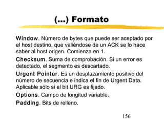 156
(...) Formato
Window. Número de bytes que puede ser aceptado por
el host destino, que valiéndose de un ACK se lo hace
saber al host origen. Comienza en 1.
Checksum. Suma de comprobación. Si un error es
detectado, el segmento es descartado.
Urgent Pointer. Es un desplazamiento positivo del
número de secuencia e indica el fin de Urgent Data.
Aplicable sólo si el bit URG es fijado.
Options. Campo de longitud variable.
Padding. Bits de relleno.
 