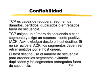 157
Confiabilidad
TCP es capaz de recuperar segmentos
dañados, perdidos, duplicados o entregados
fuera de secuencia.
TCP asigna un número de secuencia a cada
segmento y exige un reconocimiento positivo
(ACK, Acknowledge) desde el host destino. Si
no se recibe el ACK, los segmentos deben ser
retransmitidos por el host origen.
El host destino usa el número de secuencia
para ordenar los segmentos evitando
duplicados y los segmentos entregados fuera
de secuencia.
 