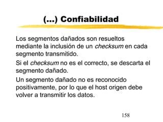158
(...) Confiabilidad
Los segmentos dañados son resueltos
mediante la inclusión de un checksum en cada
segmento transmitido.
Si el checksum no es el correcto, se descarta el
segmento dañado.
Un segmento dañado no es reconocido
positivamente, por lo que el host origen debe
volver a transmitir los datos.
 
