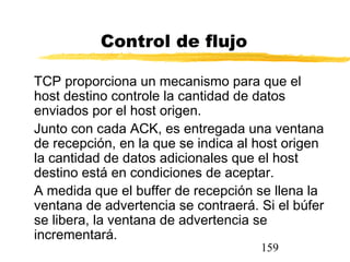 159
Control de flujo
TCP proporciona un mecanismo para que el
host destino controle la cantidad de datos
enviados por el host origen.
Junto con cada ACK, es entregada una ventana
de recepción, en la que se indica al host origen
la cantidad de datos adicionales que el host
destino está en condiciones de aceptar.
A medida que el buffer de recepción se llena la
ventana de advertencia se contraerá. Si el búfer
se libera, la ventana de advertencia se
incrementará.
 