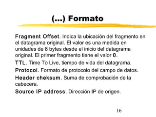 16
(...) Formato
Fragment Offset. Indica la ubicación del fragmento en
el datagrama original. El valor es una medida en
unidades de 8 bytes desde el inicio del datagrama
original. El primer fragmento tiene el valor 0.
TTL. Time To Live, tiempo de vida del datagrama.
Protocol. Formato de protocolo del campo de datos.
Header cheksum. Suma de comprobación de la
cabecera.
Source IP address. Dirección IP de origen.
 