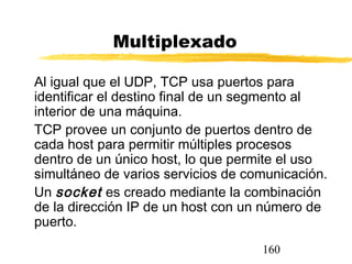 160
Multiplexado
Al igual que el UDP, TCP usa puertos para
identificar el destino final de un segmento al
interior de una máquina.
TCP provee un conjunto de puertos dentro de
cada host para permitir múltiples procesos
dentro de un único host, lo que permite el uso
simultáneo de varios servicios de comunicación.
Un socket es creado mediante la combinación
de la dirección IP de un host con un número de
puerto.
 