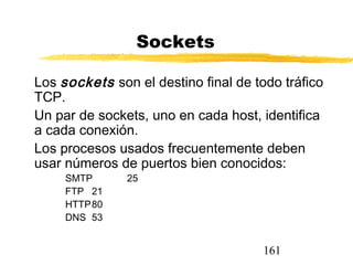 161
Sockets
Los sockets son el destino final de todo tráfico
TCP.
Un par de sockets, uno en cada host, identifica
a cada conexión.
Los procesos usados frecuentemente deben
usar números de puertos bien conocidos:
SMTP 25
FTP 21
HTTP80
DNS 53
 