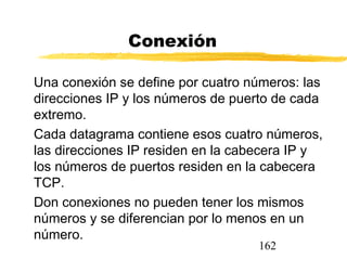 162
Conexión
Una conexión se define por cuatro números: las
direcciones IP y los números de puerto de cada
extremo.
Cada datagrama contiene esos cuatro números,
las direcciones IP residen en la cabecera IP y
los números de puertos residen en la cabecera
TCP.
Don conexiones no pueden tener los mismos
números y se diferencian por lo menos en un
número.
 