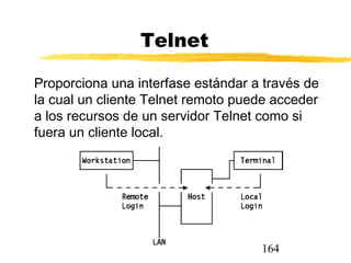 164
Telnet
Proporciona una interfase estándar a través de
la cual un cliente Telnet remoto puede acceder
a los recursos de un servidor Telnet como si
fuera un cliente local.
 