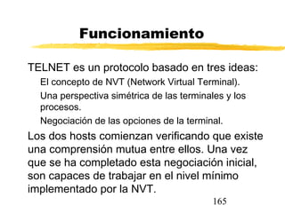 165
Funcionamiento
TELNET es un protocolo basado en tres ideas:
El concepto de NVT (Network Virtual Terminal).
Una perspectiva simétrica de las terminales y los
procesos.
Negociación de las opciones de la terminal.
Los dos hosts comienzan verificando que existe
una comprensión mutua entre ellos. Una vez
que se ha completado esta negociación inicial,
son capaces de trabajar en el nivel mínimo
implementado por la NVT.
 