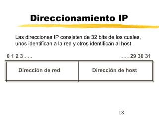 18
Direccionamiento IP
Dirección de red Dirección de host
0 1 2 3 . . . . . . 29 30 31
Las direcciones IP consisten de 32 bits de los cuales,
unos identifican a la red y otros identifican al host.
 