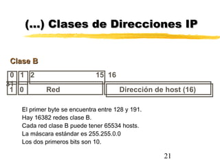 21
0 1 2 15 16
31
Clase BClase B
Dirección de host (16)1 0 Red
(…) Clases de Direcciones IP(…) Clases de Direcciones IP
El primer byte se encuentra entre 128 y 191.
Hay 16382 redes clase B.
Cada red clase B puede tener 65534 hosts.
La máscara estándar es 255.255.0.0
Los dos primeros bits son 10.
 