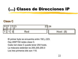 22
0 1 2 3 23 24
31
Clase CClase C
Host (8)1 1 0 Red
(…) Clases de Direcciones IP(…) Clases de Direcciones IP
El primer byte se encuentra entre 192 y 223.
Hay 2097150 redes clase C.
Cada red clase C puede tener 254 hosts.
La máscara estándar es 255.255.255.0
Los tres primeros bits son 110.
 