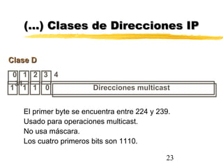23
0 1 2 3 4
31
Clase DClase D
Direcciones multicast1 1 1 0
(…) Clases de Direcciones IP(…) Clases de Direcciones IP
El primer byte se encuentra entre 224 y 239.
Usado para operaciones multicast.
No usa máscara.
Los cuatro primeros bits son 1110.
 