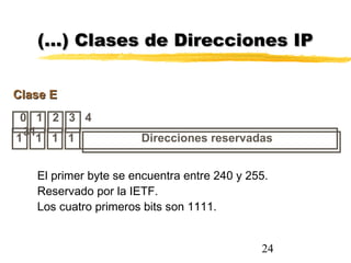 24
0 1 2 3 4
31
Clase EClase E
Direcciones reservadas1 1 1 1
(…) Clases de Direcciones IP(…) Clases de Direcciones IP
El primer byte se encuentra entre 240 y 255.
Reservado por la IETF.
Los cuatro primeros bits son 1111.
 