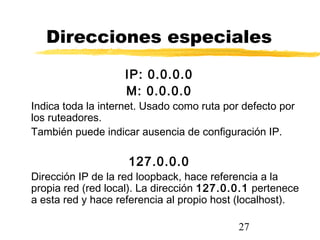27
Direcciones especiales
IP: 0.0.0.0
M: 0.0.0.0
Indica toda la internet. Usado como ruta por defecto por
los ruteadores.
También puede indicar ausencia de configuración IP.
127.0.0.0
Dirección IP de la red loopback, hace referencia a la
propia red (red local). La dirección 127.0.0.1 pertenece
a esta red y hace referencia al propio host (localhost).
 