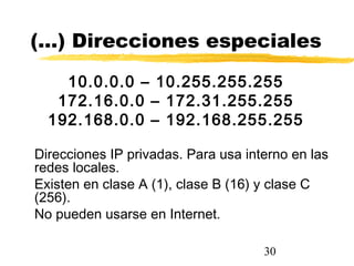 30
(…) Direcciones especiales
10.0.0.0 – 10.255.255.255
172.16.0.0 – 172.31.255.255
192.168.0.0 – 192.168.255.255
Direcciones IP privadas. Para usa interno en las
redes locales.
Existen en clase A (1), clase B (16) y clase C
(256).
No pueden usarse en Internet.
 