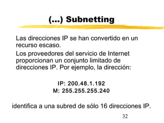 32
(…) Subnetting
Las direcciones IP se han convertido en un
recurso escaso.
Los proveedores del servicio de Internet
proporcionan un conjunto limitado de
direcciones IP. Por ejemplo, la dirección:
IP: 200.48.1.192
M: 255.255.255.240
identifica a una subred de sólo 16 direcciones IP.
 