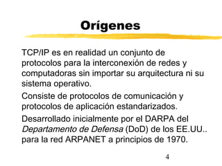 4
Orígenes
TCP/IP es en realidad un conjunto de
protocolos para la interconexión de redes y
computadoras sin importar su arquitectura ni su
sistema operativo.
Consiste de protocolos de comunicación y
protocolos de aplicación estandarizados.
Desarrollado inicialmente por el DARPA del
Departamento de Defensa (DoD) de los EE.UU..
para la red ARPANET a principios de 1970.
 
