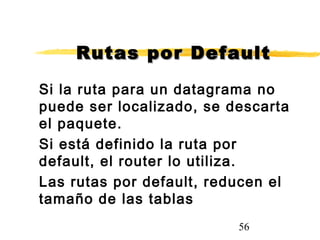 56
Rutas por DefaultRutas por Default
Si la ruta para un datagrama no
puede ser localizado, se descarta
el paquete.
Si está definido la ruta por
default, el router lo utiliza.
Las rutas por default, reducen el
tamaño de las tablas
 
