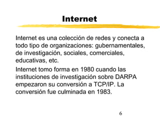 6
Internet
Internet es una colección de redes y conecta a
todo tipo de organizaciones: gubernamentales,
de investigación, sociales, comerciales,
educativas, etc.
Internet tomo forma en 1980 cuando las
instituciones de investigación sobre DARPA
empezaron su conversión a TCP/IP. La
conversión fue culminada en 1983.
 