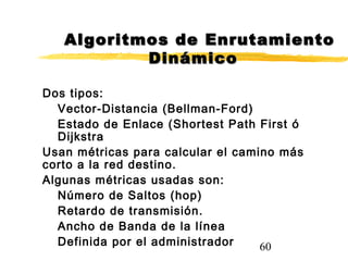 60
Dos tipos:
Vector-Distancia (Bellman-Ford)
Estado de Enlace (Shortest Path First ó
Dijkstra
Usan métricas para calcular el camino más
corto a la red destino.
Algunas métricas usadas son:
Número de Saltos (hop)
Retardo de transmisión.
Ancho de Banda de la línea
Definida por el administrador
Algoritmos de EnrutamientoAlgoritmos de Enrutamiento
DinámicoDinámico
 