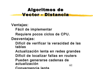 61
Ventajas:
Fácil de implementar
Requiere pocos ciclos de CPU.
Desventajas:
Dificil de verificar la veracidad de las
tablas
Actualización lenta en redes grandes
Dificil de localizar fallas en routers
Pueden generarse cadenas de
actualización
Algoritmos deAlgoritmos de
Vector - DistanciaVector - Distancia
 