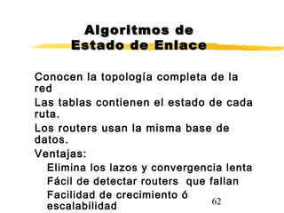 62
Conocen la topología completa de la
red
Las tablas contienen el estado de cada
ruta.
Los routers usan la misma base de
datos.
Ventajas:
Elimina los lazos y convergencia lenta
Fácil de detectar routers que fallan
Facilidad de crecimiento ó
escalabilidad
Algoritmos deAlgoritmos de
Estado de EnlaceEstado de Enlace
 