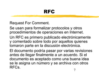 7
RFC
Request For Comment.
Se usan para formalizar protocolos y otros
procedimientos de operaciones en Internet.
Un RFC es primero publicado electrónicamente
y comentado sobre todo por aquellos quienes
tomaron parte en la discusión electrónica.
El documento podría pasar por varias revisiones
antes de llegar finalmente a un acuerdo. Si el
documento es aceptado como una buena idea
se le asigna un número y se archiva con otros
RFCs.
 