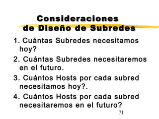 71
ConsideracionesConsideraciones
de Diseño de Subredesde Diseño de Subredes
1. Cuántas Subredes necesitamos
hoy?
2. Cuántas Subredes necesitaremos
en el futuro.
3. Cuántos Hosts por cada subred
necesitamos hoy?.
4. Cuántos Hosts por cada subred
necesitaremos en el futuro?
 