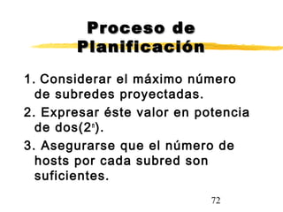 72
Proceso deProceso de
PlanificaciónPlanificación
1. Considerar el máximo número
de subredes proyectadas.
2. Expresar éste valor en potencia
de dos(2n
).
3. Asegurarse que el número de
hosts por cada subred son
suficientes.
 