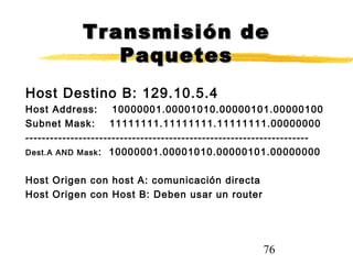 76
Transmisión deTransmisión de
PaquetesPaquetes
Host Destino B: 129.10.5.4
Host Address: 10000001.00001010.00000101.00000100
Subnet Mask: 11111111.11111111.11111111.00000000
---------------------------------------------------------------------
Dest.A AND Mask: 10000001.00001010.00000101.00000000
Host Origen con host A: comunicación directa
Host Origen con Host B: Deben usar un router
 
